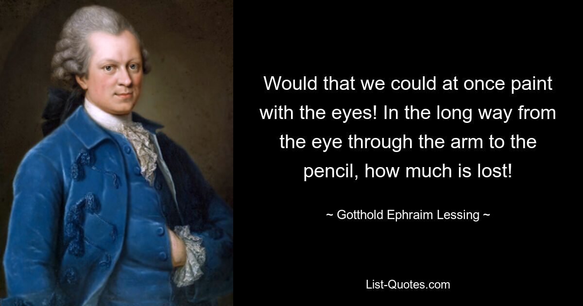 Would that we could at once paint with the eyes! In the long way from the eye through the arm to the pencil, how much is lost! — © Gotthold Ephraim Lessing