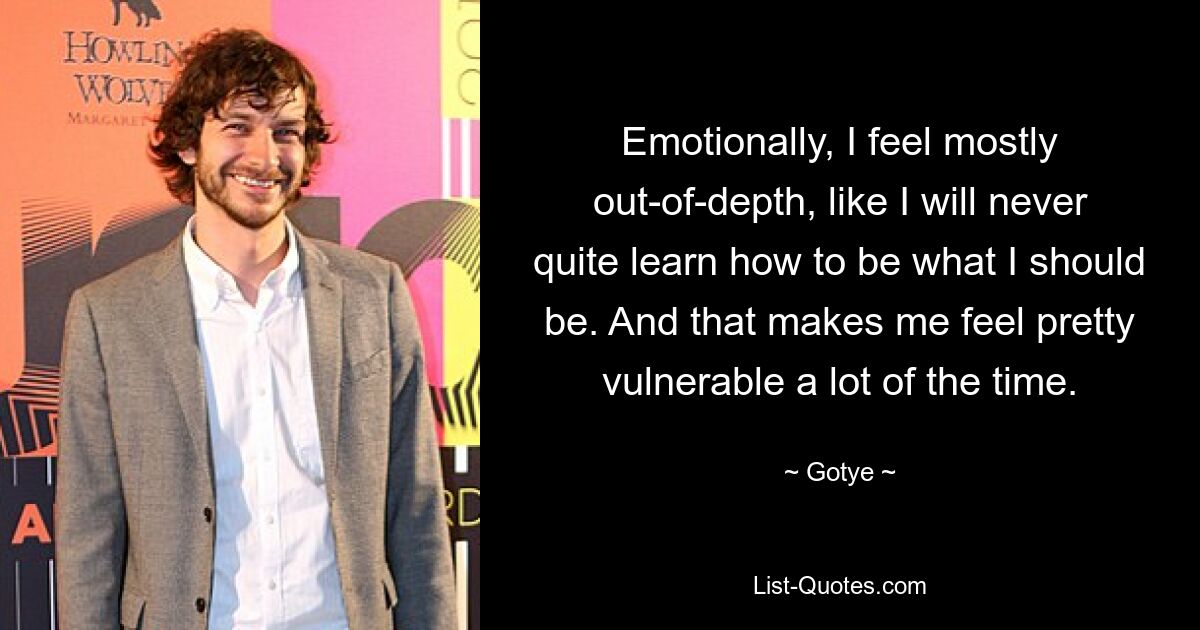 Emotionally, I feel mostly out-of-depth, like I will never quite learn how to be what I should be. And that makes me feel pretty vulnerable a lot of the time. — © Gotye