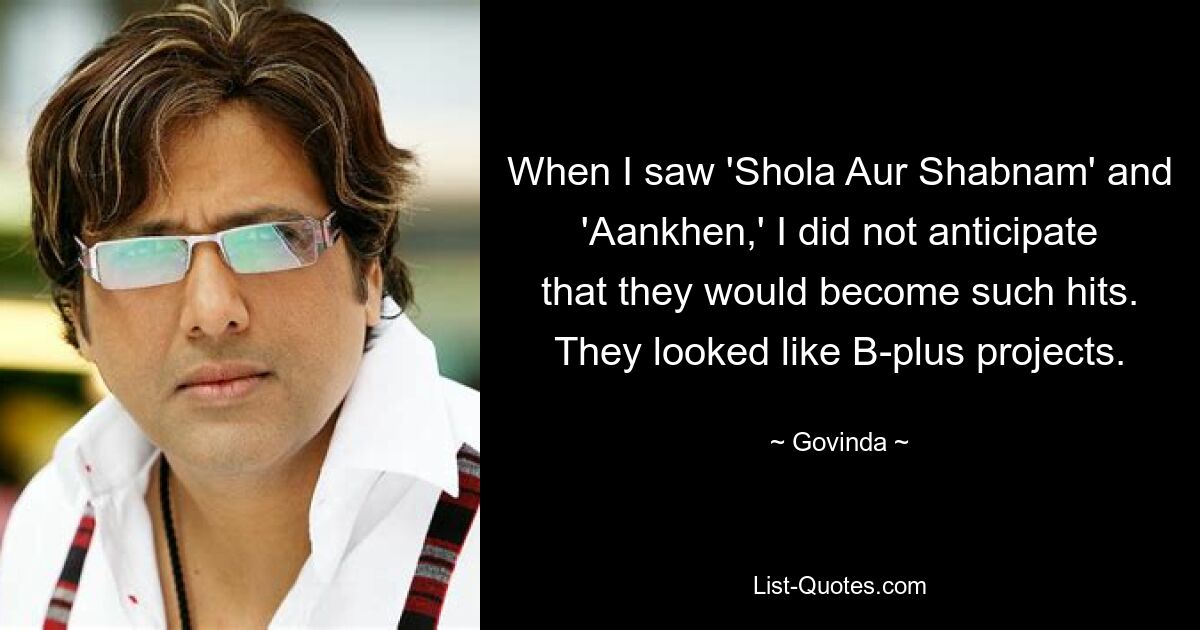 When I saw 'Shola Aur Shabnam' and 'Aankhen,' I did not anticipate that they would become such hits. They looked like B-plus projects. — © Govinda