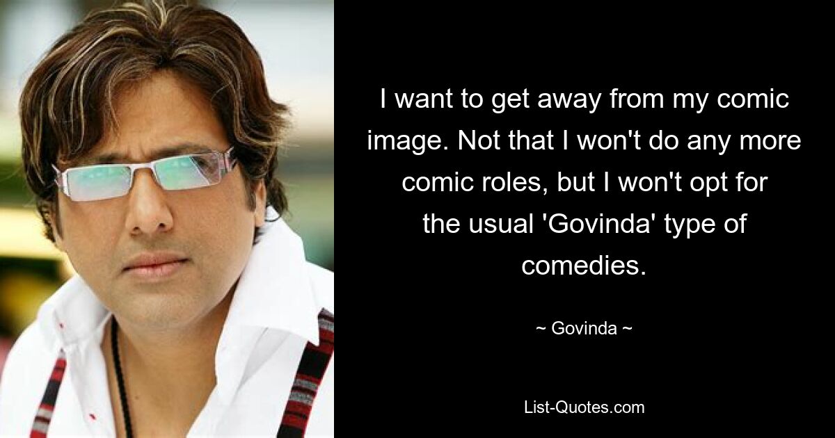 I want to get away from my comic image. Not that I won't do any more comic roles, but I won't opt for the usual 'Govinda' type of comedies. — © Govinda