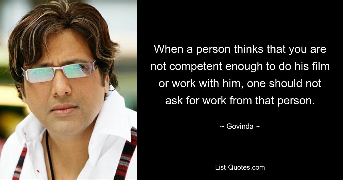 When a person thinks that you are not competent enough to do his film or work with him, one should not ask for work from that person. — © Govinda