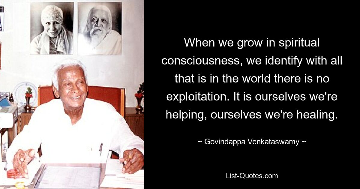 When we grow in spiritual consciousness, we identify with all that is in the world there is no exploitation. It is ourselves we're helping, ourselves we're healing. — © Govindappa Venkataswamy