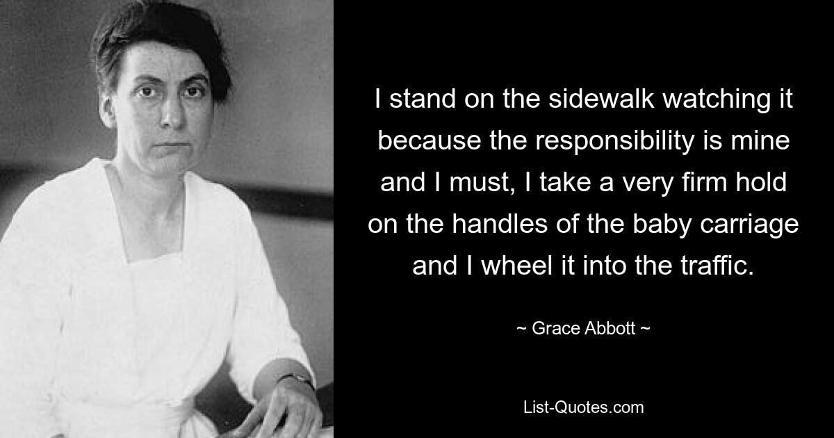 I stand on the sidewalk watching it because the responsibility is mine and I must, I take a very firm hold on the handles of the baby carriage and I wheel it into the traffic. — © Grace Abbott