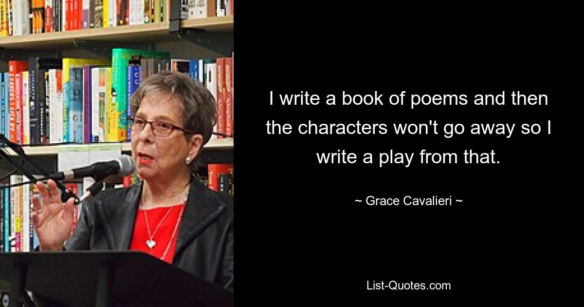 I write a book of poems and then the characters won't go away so I write a play from that. — © Grace Cavalieri