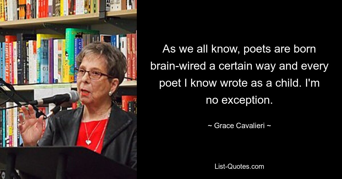 As we all know, poets are born brain-wired a certain way and every poet I know wrote as a child. I'm no exception. — © Grace Cavalieri