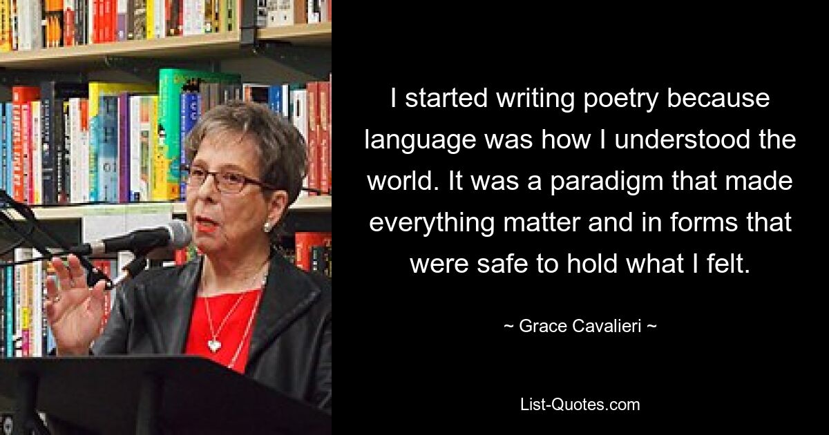 I started writing poetry because language was how I understood the world. It was a paradigm that made everything matter and in forms that were safe to hold what I felt. — © Grace Cavalieri