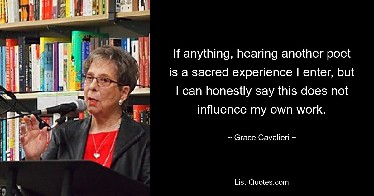 If anything, hearing another poet is a sacred experience I enter, but I can honestly say this does not influence my own work. — © Grace Cavalieri