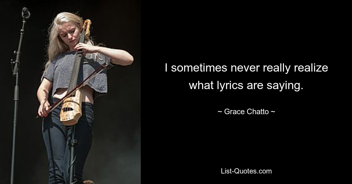 I sometimes never really realize what lyrics are saying. — © Grace Chatto