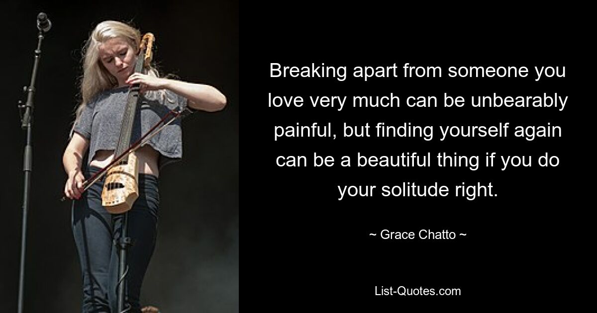 Breaking apart from someone you love very much can be unbearably painful, but finding yourself again can be a beautiful thing if you do your solitude right. — © Grace Chatto