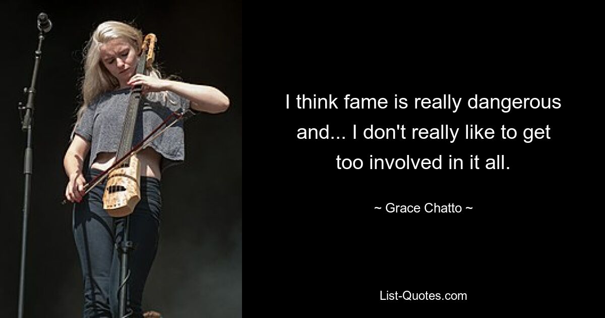 I think fame is really dangerous and... I don't really like to get too involved in it all. — © Grace Chatto