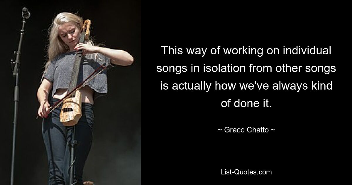 This way of working on individual songs in isolation from other songs is actually how we've always kind of done it. — © Grace Chatto