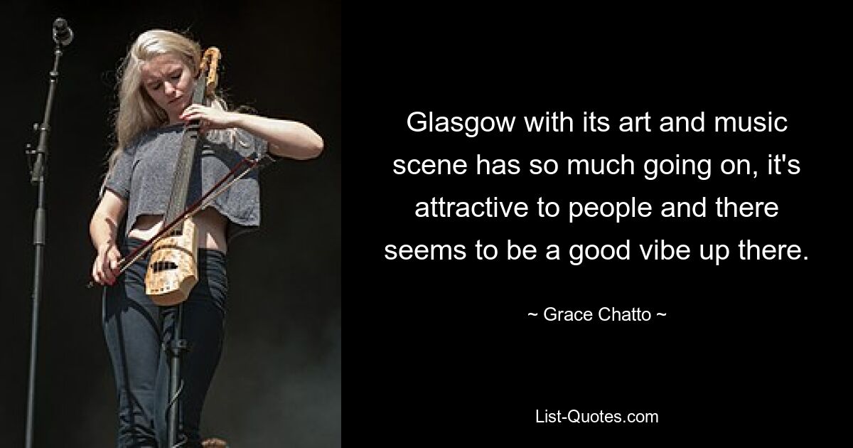 Glasgow with its art and music scene has so much going on, it's attractive to people and there seems to be a good vibe up there. — © Grace Chatto