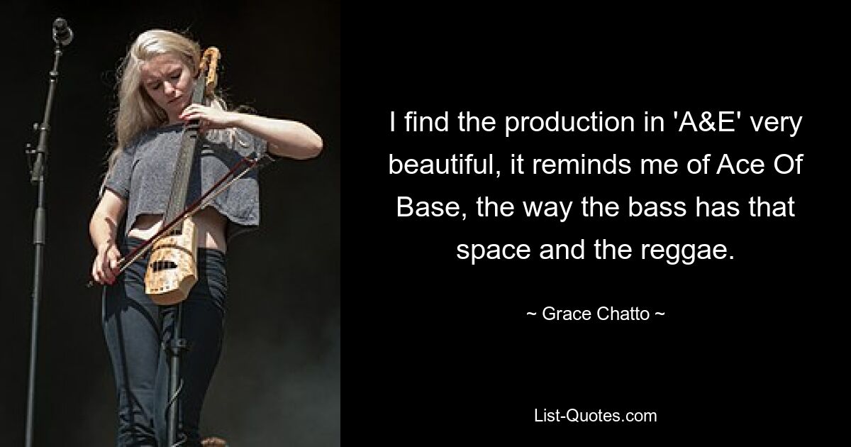 I find the production in 'A&E' very beautiful, it reminds me of Ace Of Base, the way the bass has that space and the reggae. — © Grace Chatto