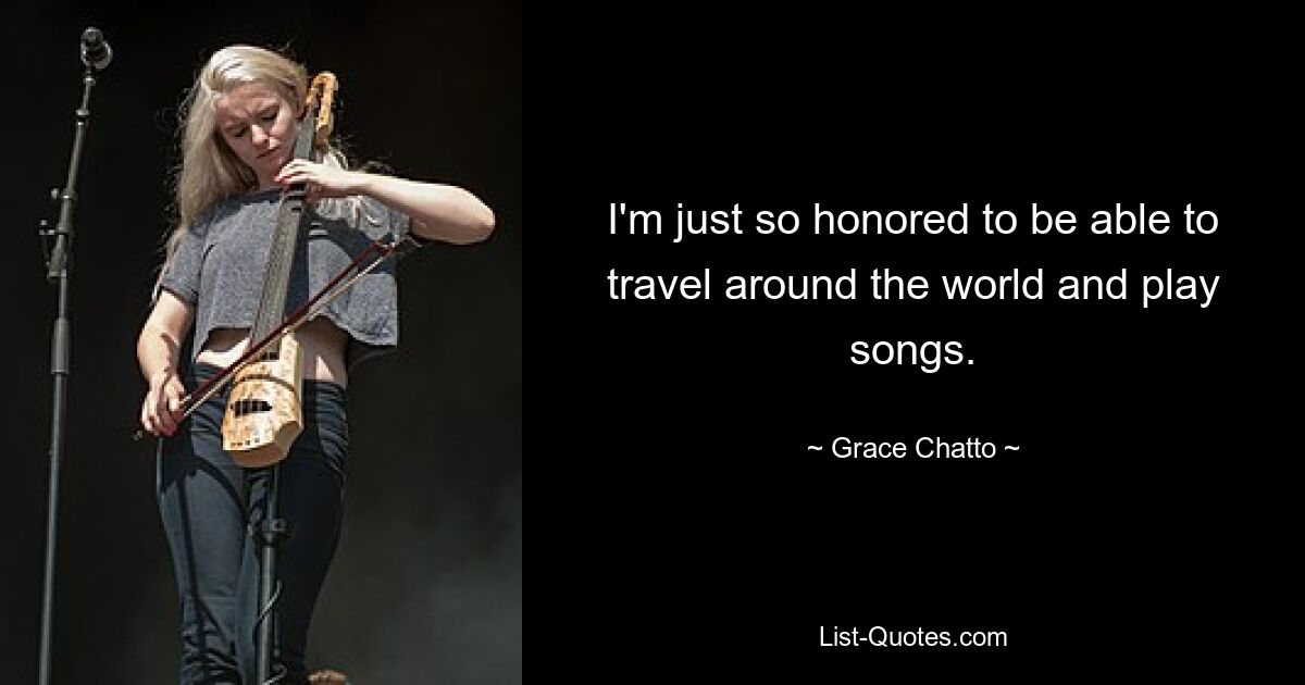 I'm just so honored to be able to travel around the world and play songs. — © Grace Chatto