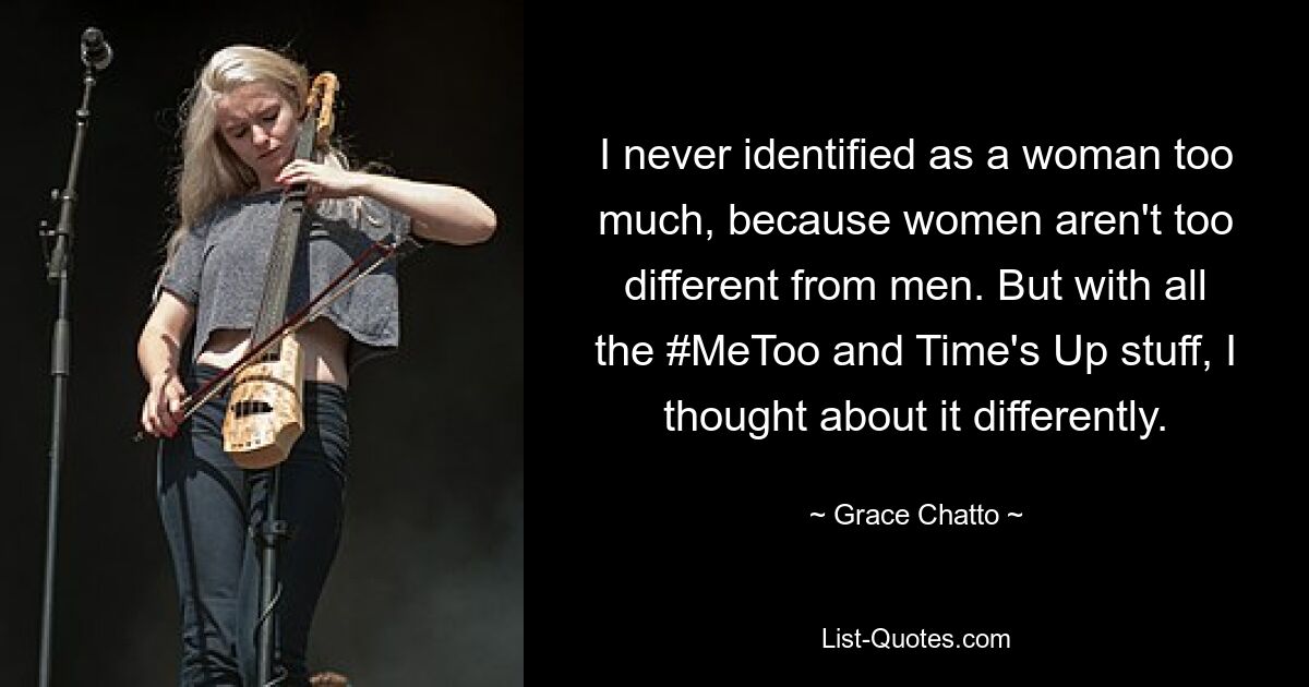 I never identified as a woman too much, because women aren't too different from men. But with all the #MeToo and Time's Up stuff, I thought about it differently. — © Grace Chatto