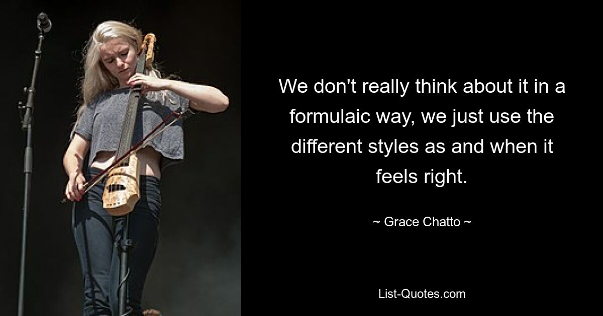 We don't really think about it in a formulaic way, we just use the different styles as and when it feels right. — © Grace Chatto