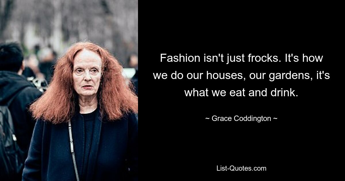 Fashion isn't just frocks. It's how we do our houses, our gardens, it's what we eat and drink. — © Grace Coddington