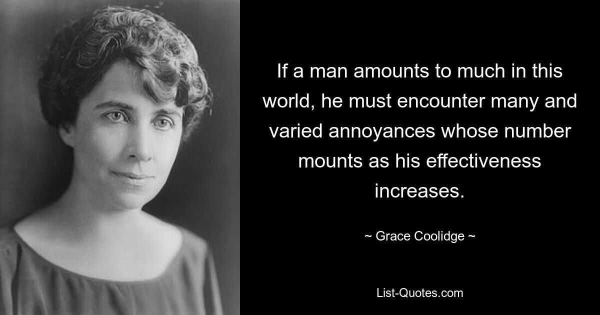 If a man amounts to much in this world, he must encounter many and varied annoyances whose number mounts as his effectiveness increases. — © Grace Coolidge