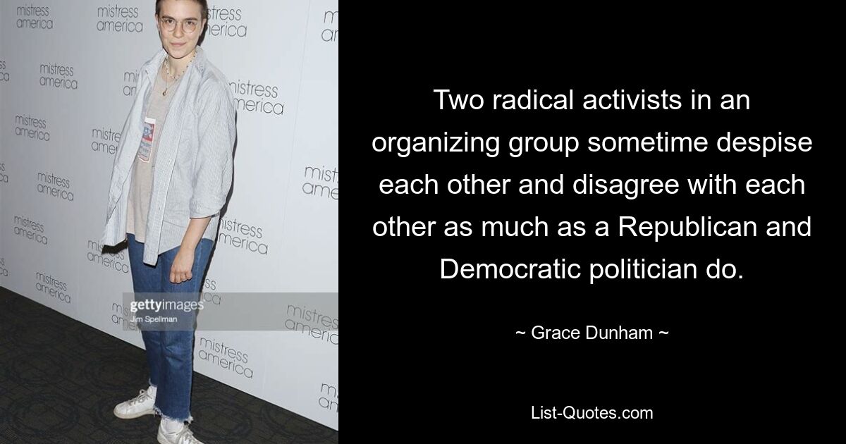 Two radical activists in an organizing group sometime despise each other and disagree with each other as much as a Republican and Democratic politician do. — © Grace Dunham