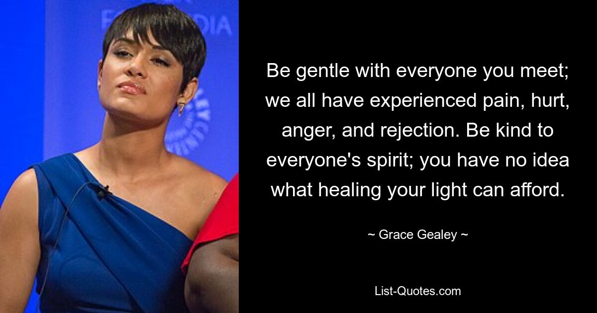 Be gentle with everyone you meet; we all have experienced pain, hurt, anger, and rejection. Be kind to everyone's spirit; you have no idea what healing your light can afford. — © Grace Gealey