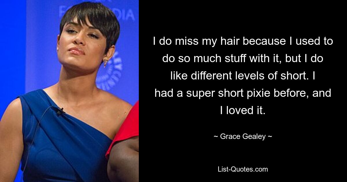 I do miss my hair because I used to do so much stuff with it, but I do like different levels of short. I had a super short pixie before, and I loved it. — © Grace Gealey