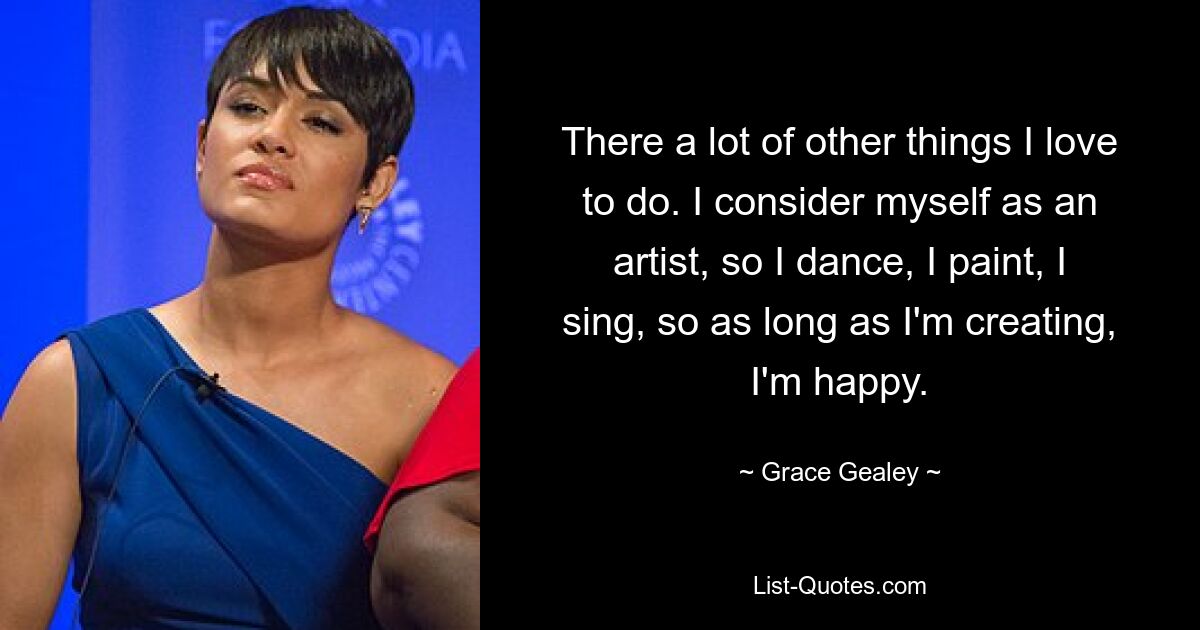 There a lot of other things I love to do. I consider myself as an artist, so I dance, I paint, I sing, so as long as I'm creating, I'm happy. — © Grace Gealey