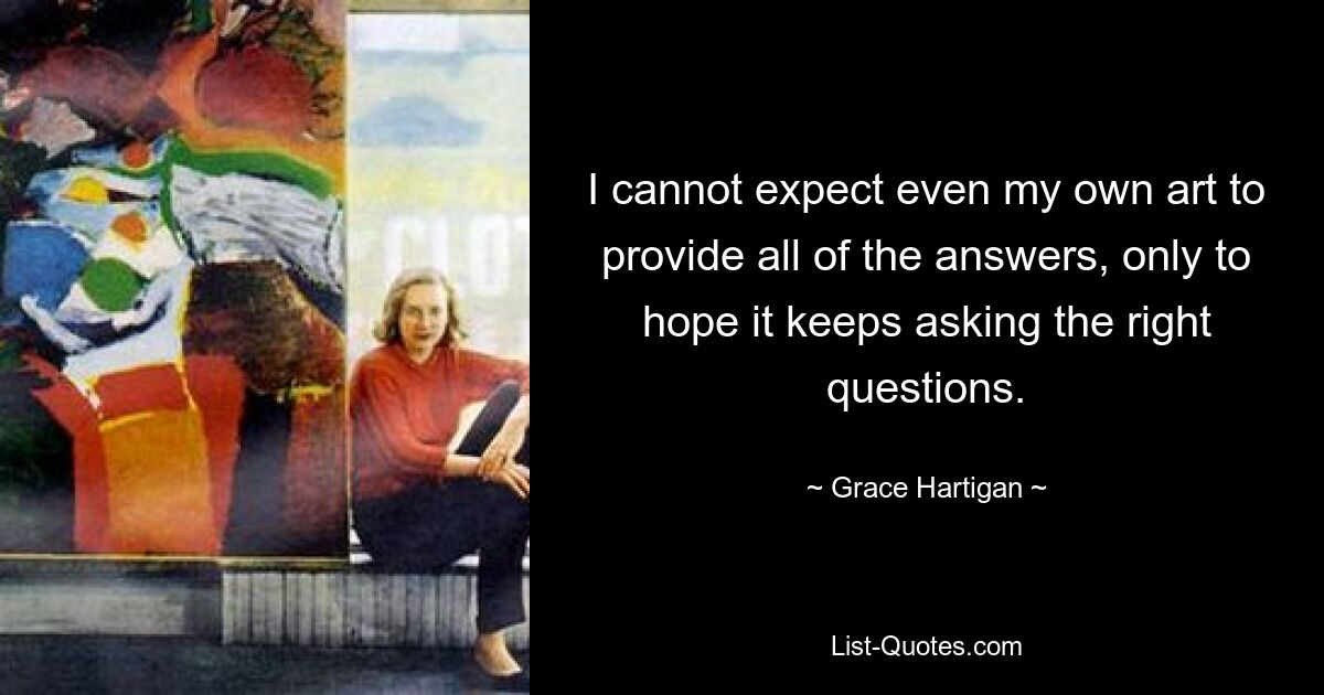 I cannot expect even my own art to provide all of the answers, only to hope it keeps asking the right questions. — © Grace Hartigan