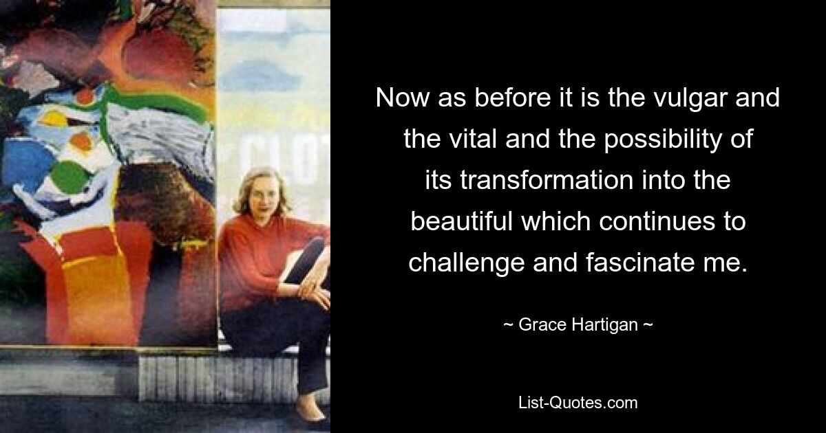 Now as before it is the vulgar and the vital and the possibility of its transformation into the beautiful which continues to challenge and fascinate me. — © Grace Hartigan