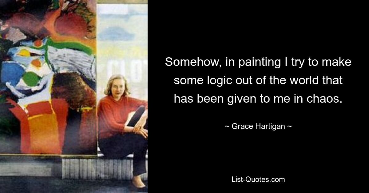 Somehow, in painting I try to make some logic out of the world that has been given to me in chaos. — © Grace Hartigan