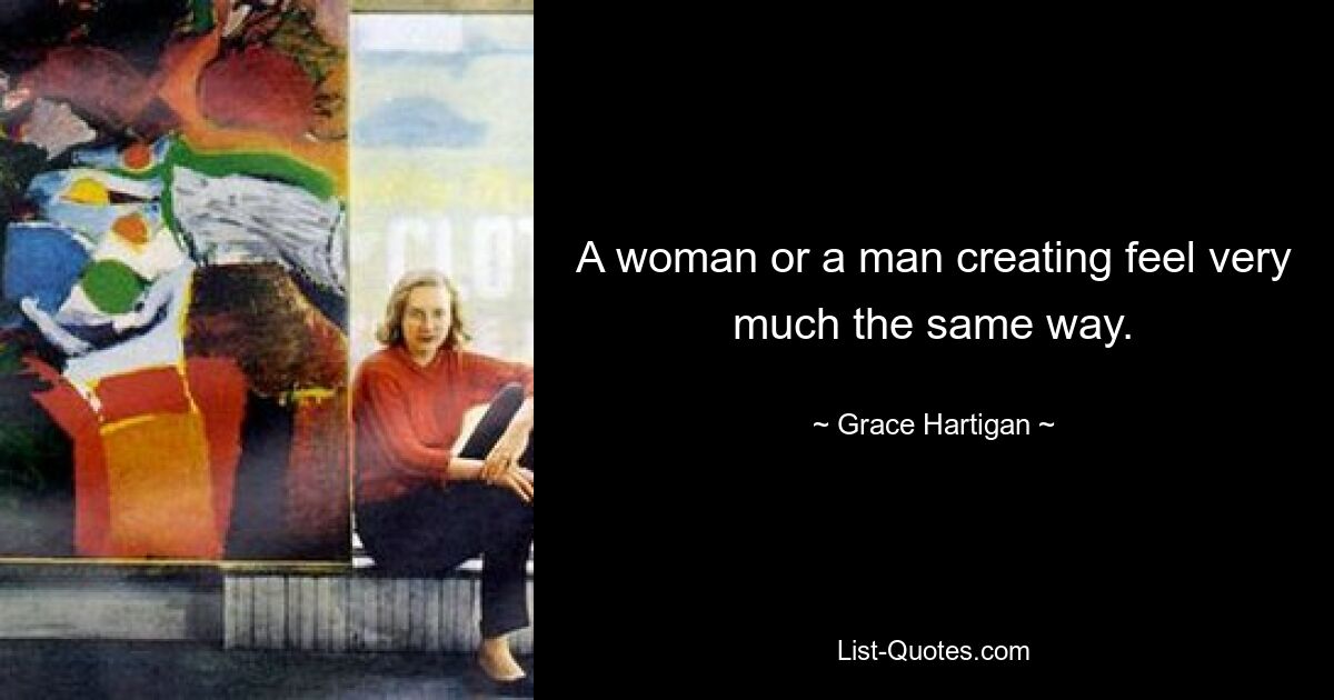 A woman or a man creating feel very much the same way. — © Grace Hartigan