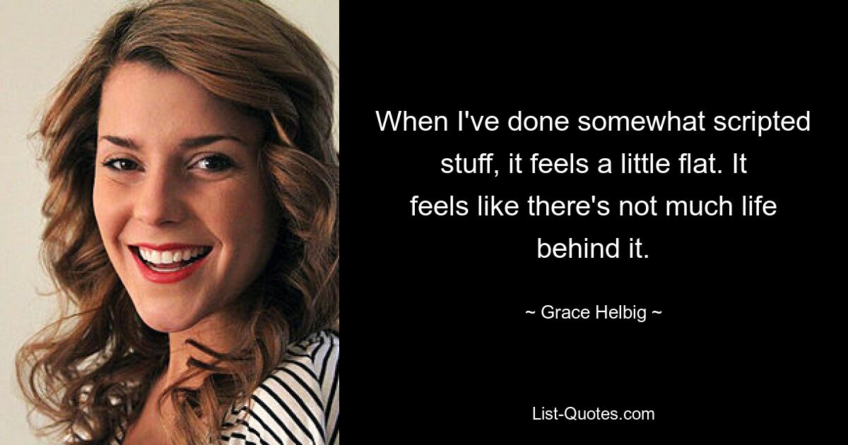 When I've done somewhat scripted stuff, it feels a little flat. It feels like there's not much life behind it. — © Grace Helbig