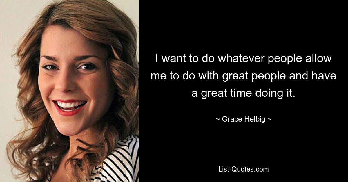 I want to do whatever people allow me to do with great people and have a great time doing it. — © Grace Helbig