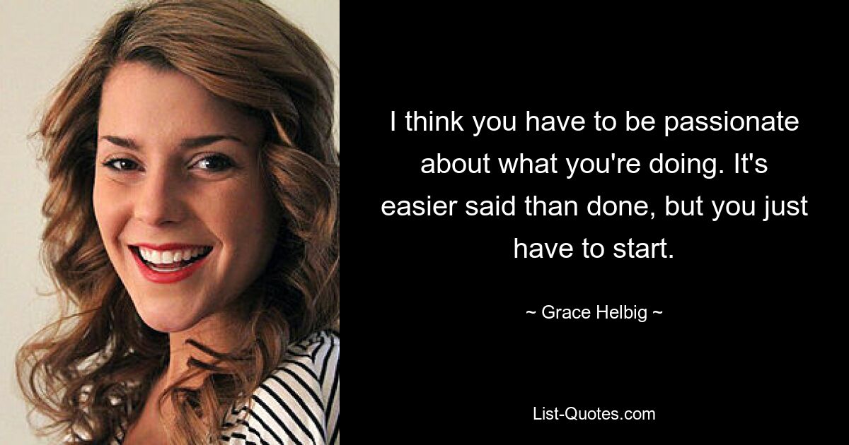 I think you have to be passionate about what you're doing. It's easier said than done, but you just have to start. — © Grace Helbig