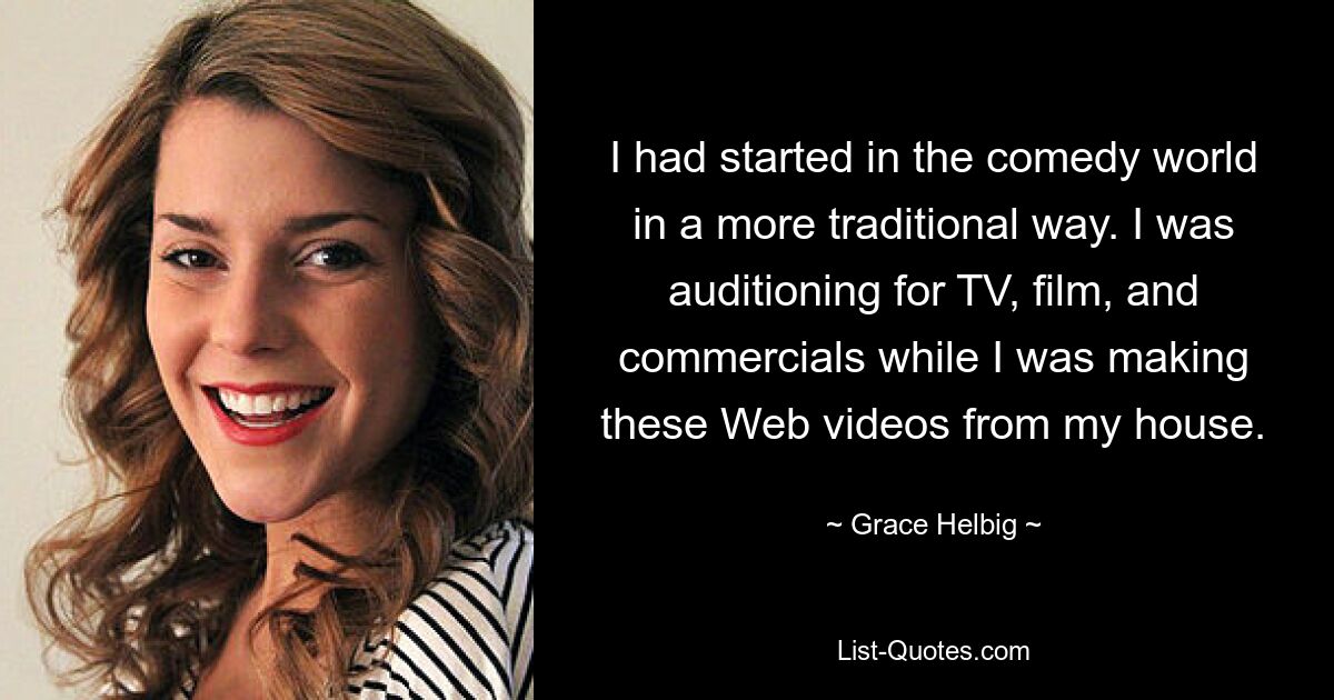 I had started in the comedy world in a more traditional way. I was auditioning for TV, film, and commercials while I was making these Web videos from my house. — © Grace Helbig