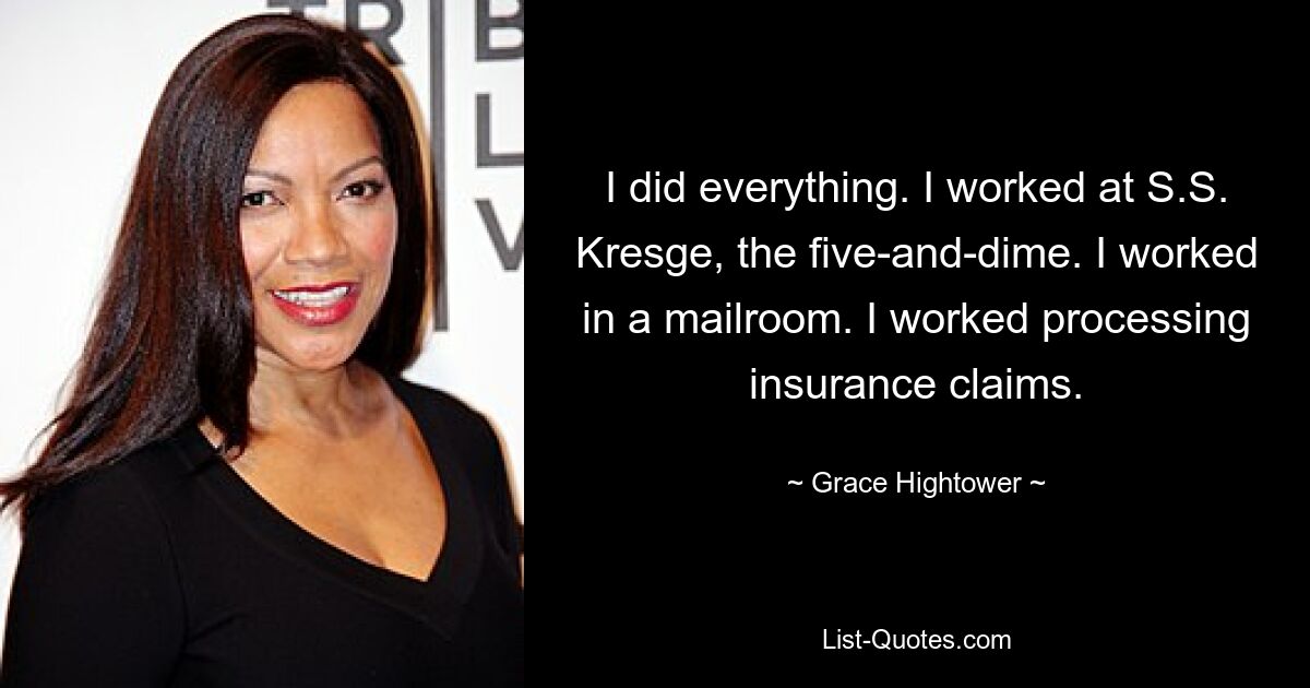 I did everything. I worked at S.S. Kresge, the five-and-dime. I worked in a mailroom. I worked processing insurance claims. — © Grace Hightower