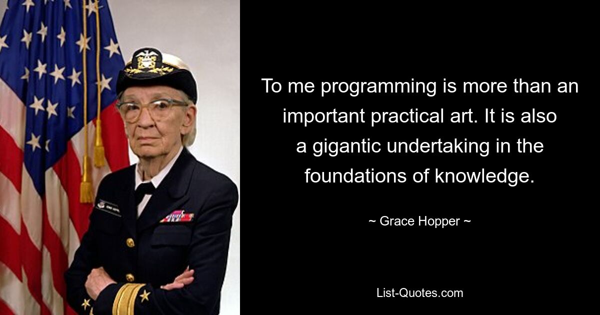 To me programming is more than an important practical art. It is also a gigantic undertaking in the foundations of knowledge. — © Grace Hopper