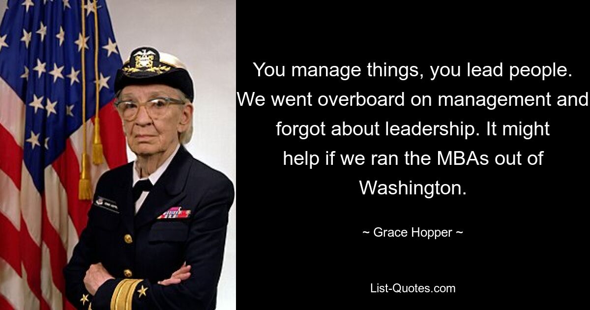 You manage things, you lead people. We went overboard on management and forgot about leadership. It might help if we ran the MBAs out of Washington. — © Grace Hopper