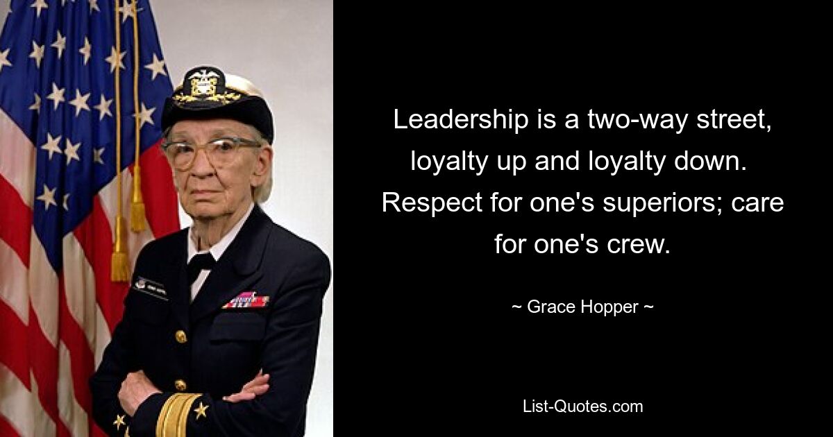 Leadership is a two-way street, loyalty up and loyalty down. 
Respect for one's superiors; care for one's crew. — © Grace Hopper