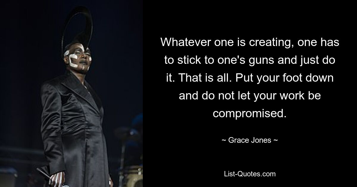 Whatever one is creating, one has to stick to one's guns and just do it. That is all. Put your foot down and do not let your work be compromised. — © Grace Jones