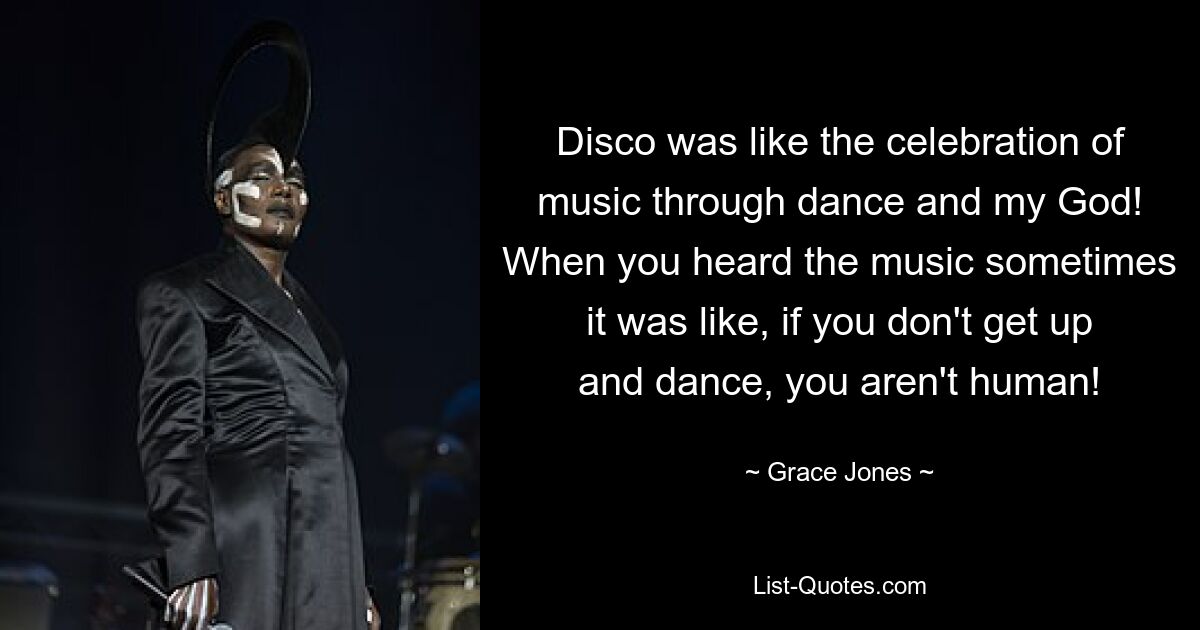 Disco was like the celebration of music through dance and my God! When you heard the music sometimes it was like, if you don't get up and dance, you aren't human! — © Grace Jones