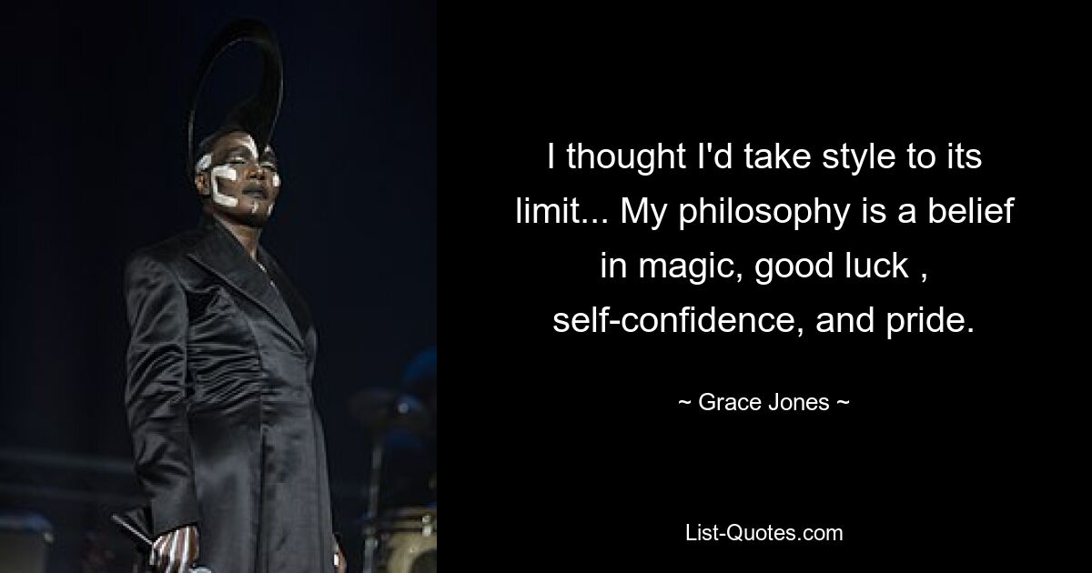 I thought I'd take style to its limit... My philosophy is a belief in magic, good luck , self-confidence, and pride. — © Grace Jones