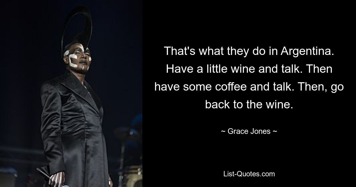 That's what they do in Argentina. Have a little wine and talk. Then have some coffee and talk. Then, go back to the wine. — © Grace Jones