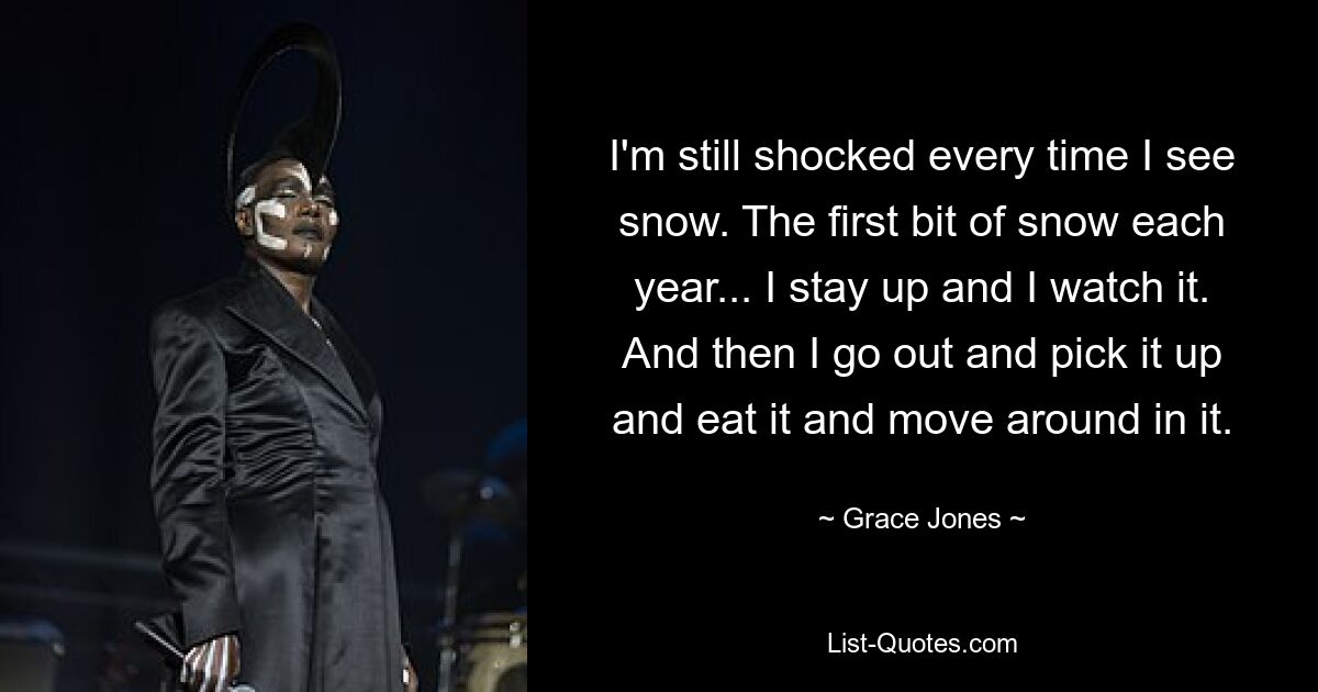 I'm still shocked every time I see snow. The first bit of snow each year... I stay up and I watch it. And then I go out and pick it up and eat it and move around in it. — © Grace Jones