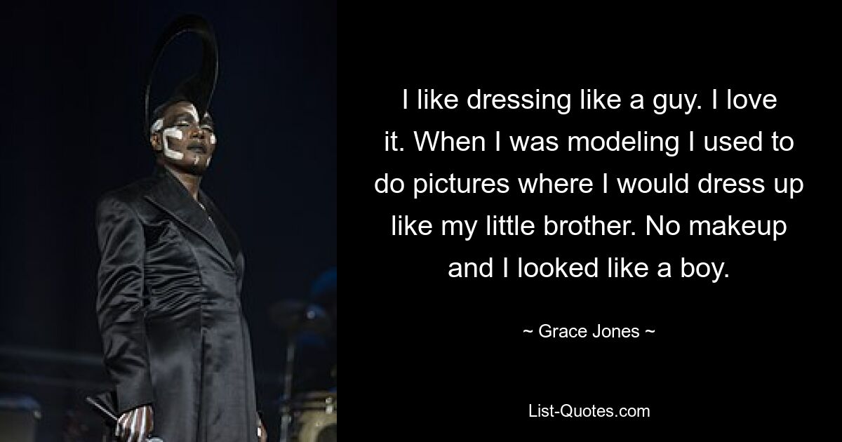 I like dressing like a guy. I love it. When I was modeling I used to do pictures where I would dress up like my little brother. No makeup and I looked like a boy. — © Grace Jones