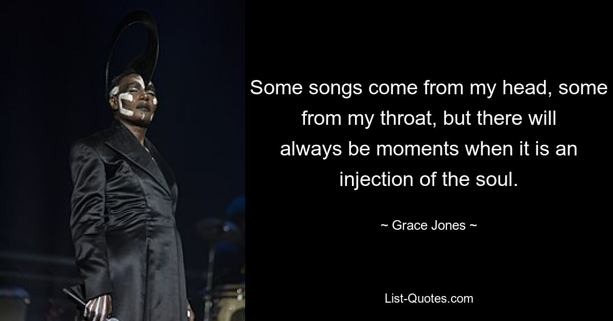 Some songs come from my head, some from my throat, but there will always be moments when it is an injection of the soul. — © Grace Jones