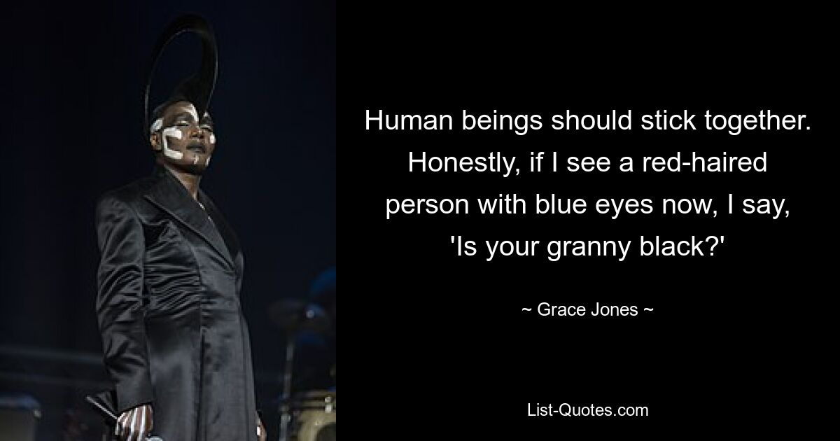 Human beings should stick together. Honestly, if I see a red-haired person with blue eyes now, I say, 'Is your granny black?' — © Grace Jones