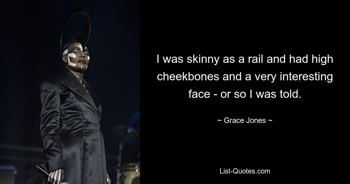 I was skinny as a rail and had high cheekbones and a very interesting face - or so I was told. — © Grace Jones