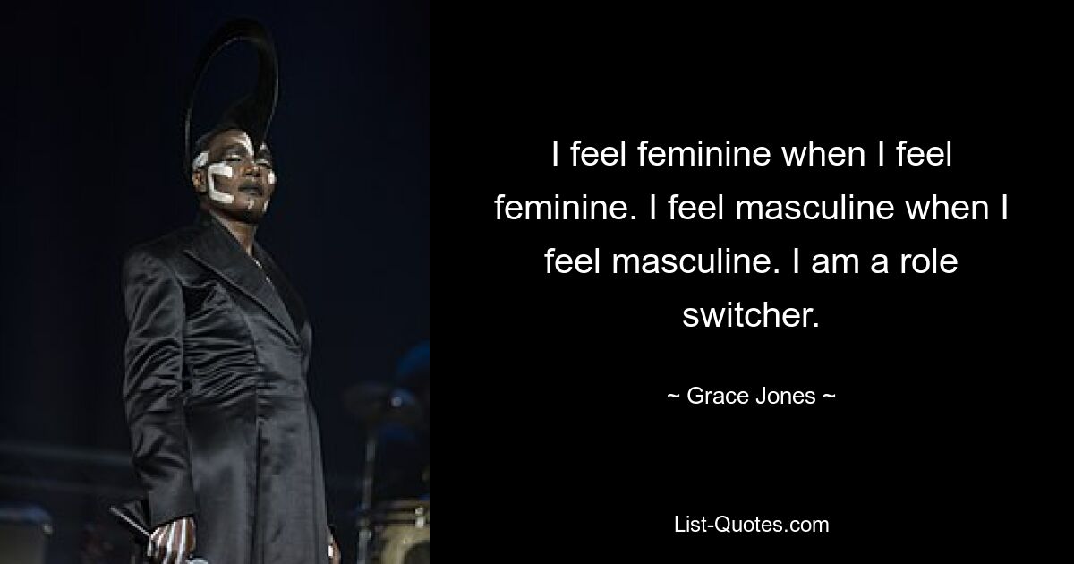 I feel feminine when I feel feminine. I feel masculine when I feel masculine. I am a role switcher. — © Grace Jones