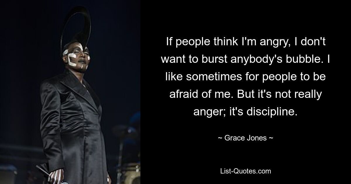 If people think I'm angry, I don't want to burst anybody's bubble. I like sometimes for people to be afraid of me. But it's not really anger; it's discipline. — © Grace Jones