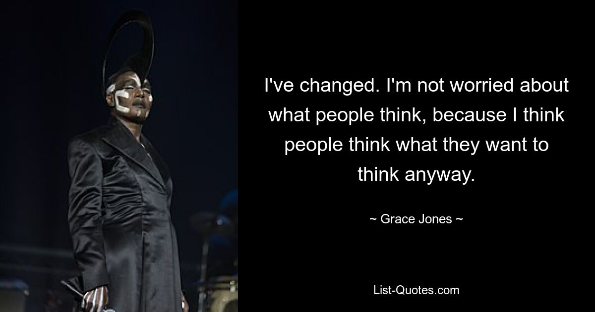 I've changed. I'm not worried about what people think, because I think people think what they want to think anyway. — © Grace Jones